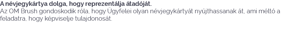 A névjegykártya dolga, hogy reprezentálja átadóját.
Az OM Brush gondoskodik róla, hogy Ügyfelei olyan névjegykártyát nyújthassanak át, ami méltó a feladatra, hogy képviselje tulajdonosát. 