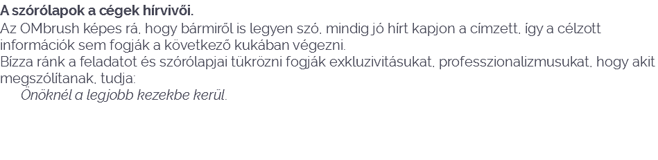 A szórólapok a cégek hírvivői.
Az OMbrush képes rá, hogy bármiről is legyen szó, mindig jó hírt kapjon a címzett, így a célzott információk sem fogják a következő kukában végezni.
Bízza ránk a feladatot és szórólapjai tükrözni fogják exkluzivitásukat, professzionalizmusukat, hogy akit megszólítanak, tudja: Önöknél a legjobb kezekbe kerül. 