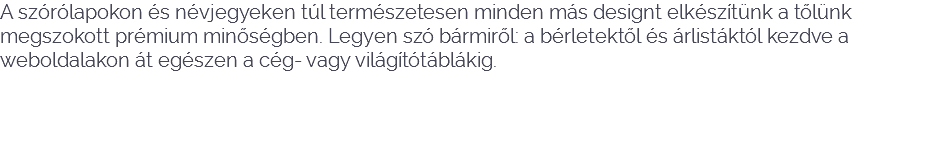 A szórólapokon és névjegyeken túl természetesen minden más designt elkészítünk a tőlünk megszokott prémium minőségben. Legyen szó bármiről: a bérletektől és árlistáktól kezdve a weboldalakon át egészen a cég- vagy világítótáblákig. 